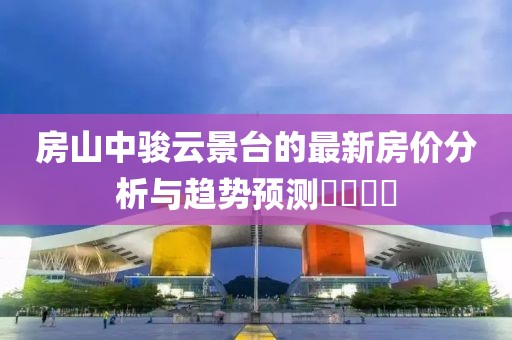 房山中骏云景台的最新房价分析与趋势预测​​​​