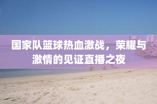 国家队篮球热血激战，荣耀与激情的见证直播之夜