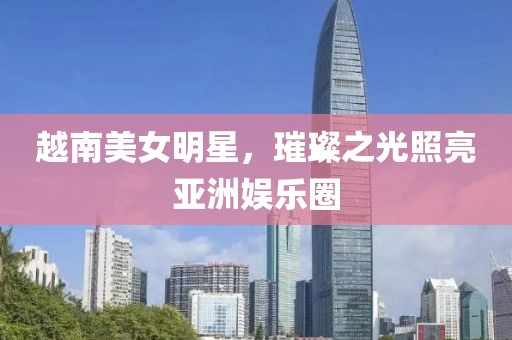 越南美女明星，璀璨之光照亮亚洲娱乐圈