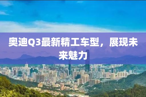 奥迪Q3最新精工车型，展现未来魅力