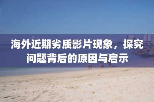 海外近期劣质影片现象，探究问题背后的原因与启示