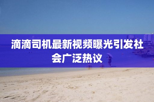 滴滴司机最新视频曝光引发社会广泛热议