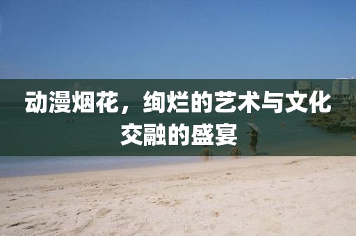 动漫烟花，绚烂的艺术与文化交融的盛宴
