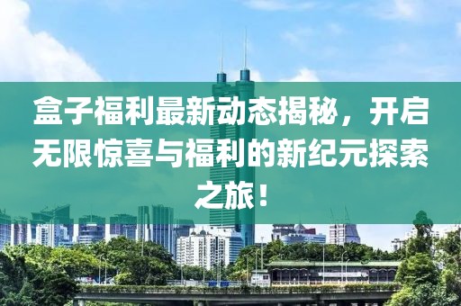 盒子福利最新动态揭秘，开启无限惊喜与福利的新纪元探索之旅！