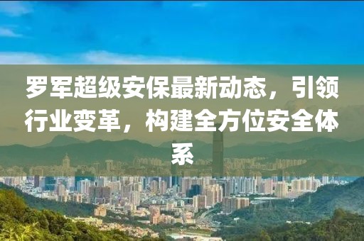 罗军超级安保最新动态，引领行业变革，构建全方位安全体系