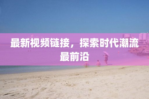 最新视频链接，探索时代潮流最前沿