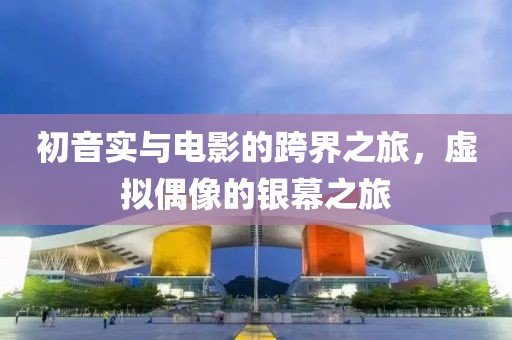初音实与电影的跨界之旅，虚拟偶像的银幕之旅