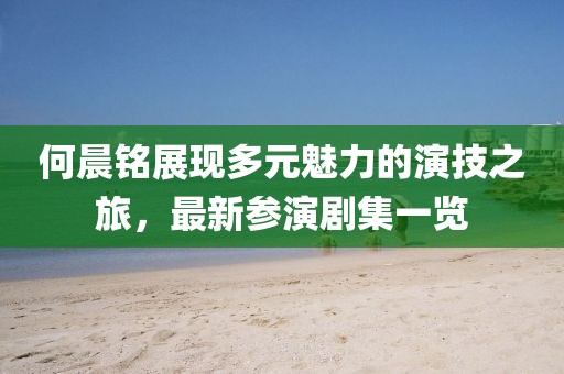 何晨铭展现多元魅力的演技之旅，最新参演剧集一览