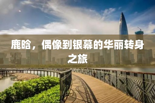 鹿晗，偶像到银幕的华丽转身之旅