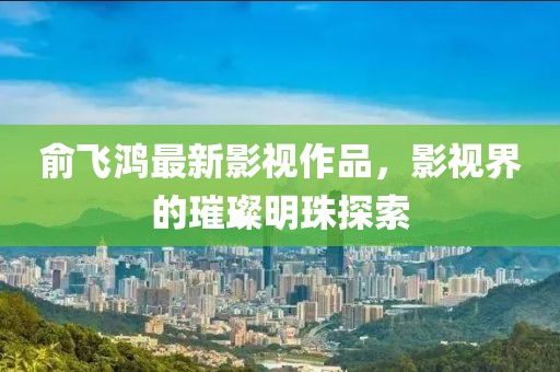 俞飞鸿最新影视作品，影视界的璀璨明珠探索