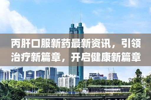丙肝口服新药最新资讯，引领治疗新篇章，开启健康新篇章