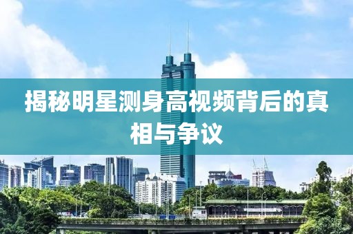 揭秘明星测身高视频背后的真相与争议