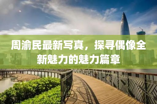 周渝民最新写真，探寻偶像全新魅力的魅力篇章