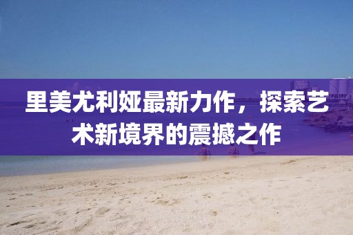里美尤利娅最新力作，探索艺术新境界的震撼之作