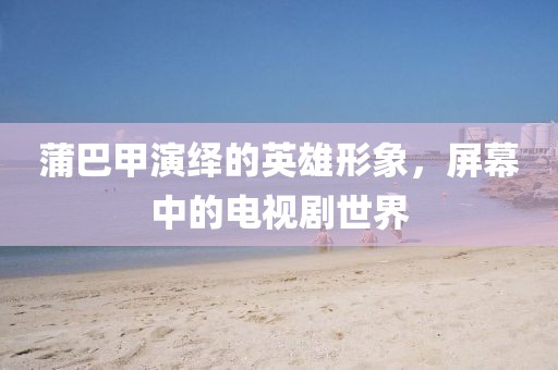 蒲巴甲演绎的英雄形象，屏幕中的电视剧世界