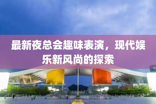 最新夜总会趣味表演，现代娱乐新风尚的探索