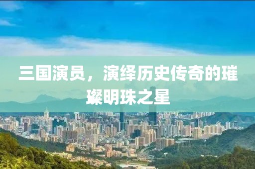 三国演员，演绎历史传奇的璀璨明珠之星