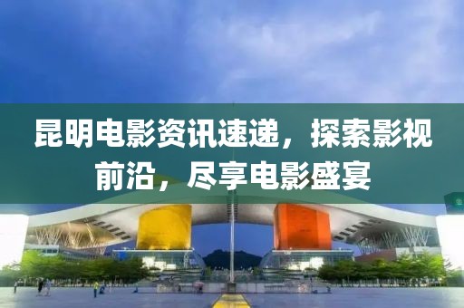 昆明电影资讯速递，探索影视前沿，尽享电影盛宴