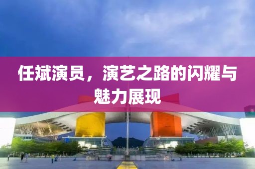 任斌演员，演艺之路的闪耀与魅力展现