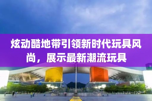 炫动酷地带引领新时代玩具风尚，展示最新潮流玩具
