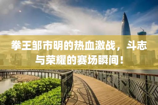 拳王邹市明的热血激战，斗志与荣耀的赛场瞬间！