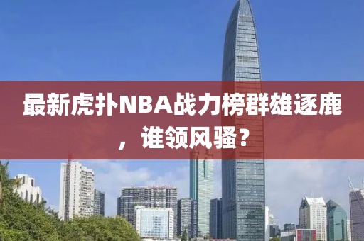 最新虎扑NBA战力榜群雄逐鹿，谁领风骚？