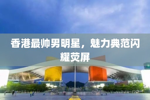 香港最帅男明星，魅力典范闪耀荧屏