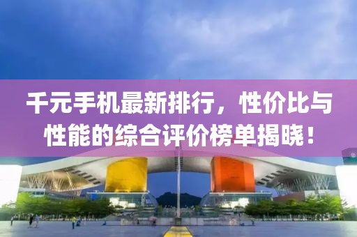 千元手机最新排行，性价比与性能的综合评价榜单揭晓！