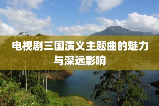 电视剧三国演义主题曲的魅力与深远影响