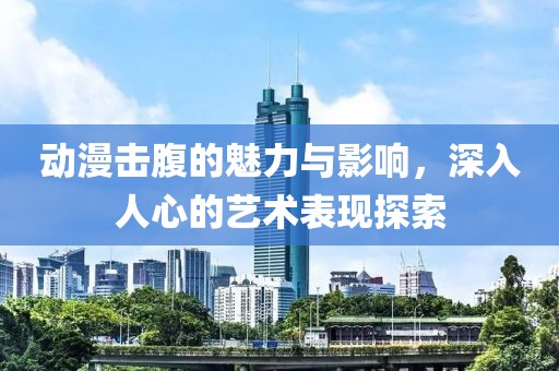 动漫击腹的魅力与影响，深入人心的艺术表现探索