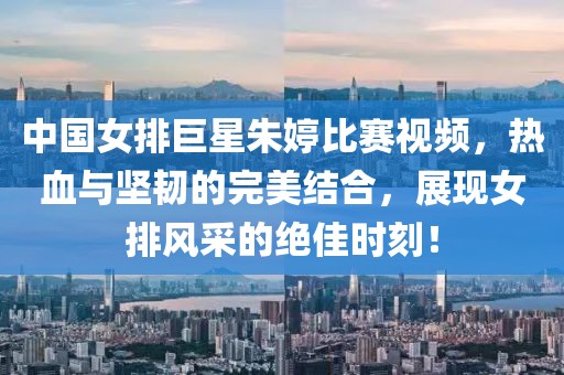 中国女排巨星朱婷比赛视频，热血与坚韧的完美结合，展现女排风采的绝佳时刻！