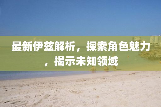 最新伊兹解析，探索角色魅力，揭示未知领域