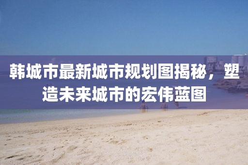 韩城市最新城市规划图揭秘，塑造未来城市的宏伟蓝图