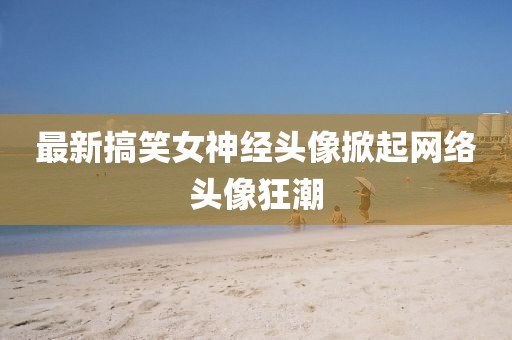最新搞笑女神经头像掀起网络头像狂潮