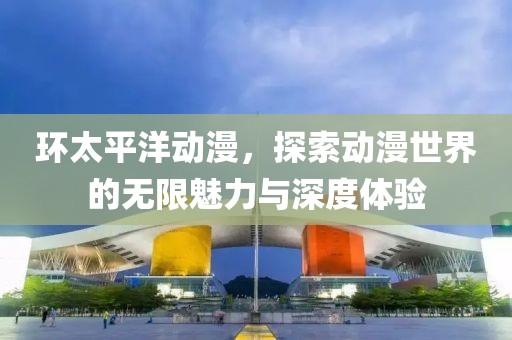 环太平洋动漫，探索动漫世界的无限魅力与深度体验