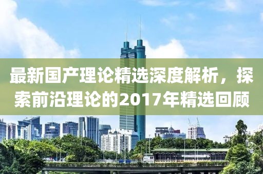 最新国产理论精选深度解析，探索前沿理论的2017年精选回顾