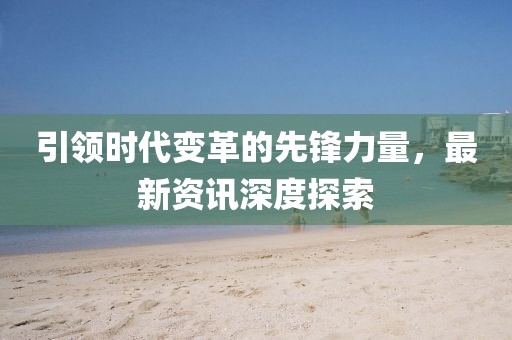 引领时代变革的先锋力量，最新资讯深度探索
