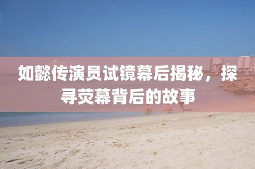 如懿传演员试镜幕后揭秘，探寻荧幕背后的故事