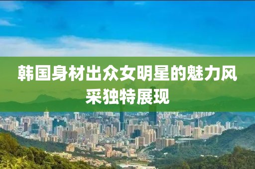 韩国身材出众女明星的魅力风采独特展现