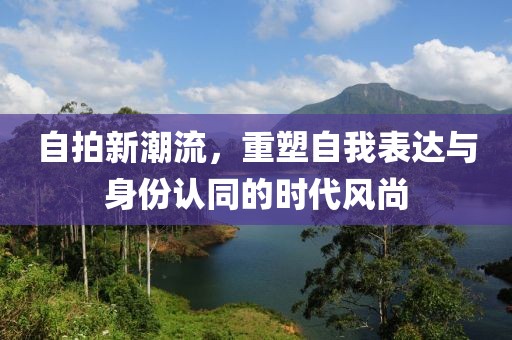 自拍新潮流，重塑自我表达与身份认同的时代风尚