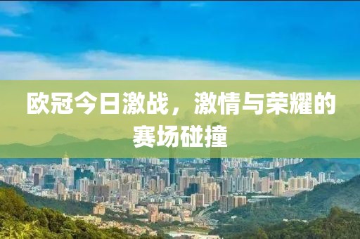 欧冠今日激战，激情与荣耀的赛场碰撞
