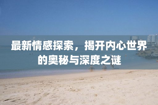 最新情感探索，揭开内心世界的奥秘与深度之谜