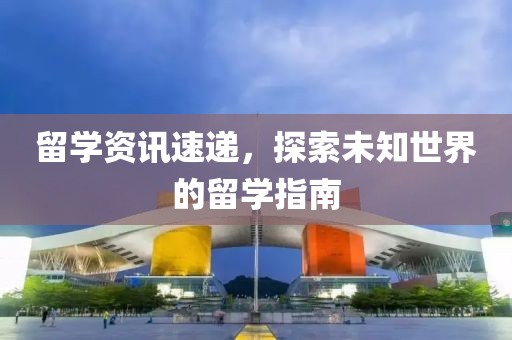 留学资讯速递，探索未知世界的留学指南