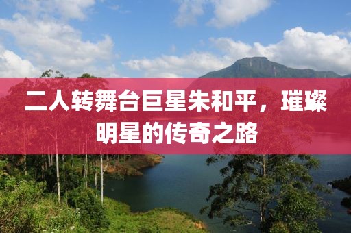 二人转舞台巨星朱和平，璀璨明星的传奇之路
