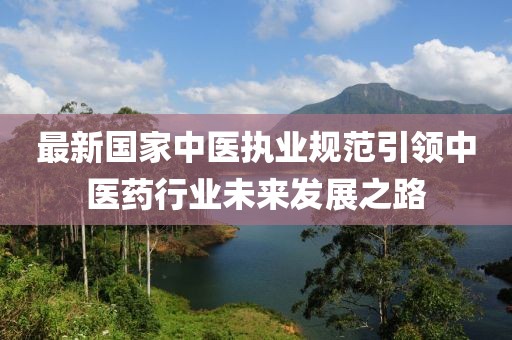 最新国家中医执业规范引领中医药行业未来发展之路