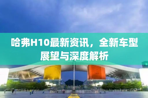 哈弗H10最新资讯，全新车型展望与深度解析