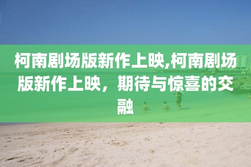 柯南剧场版新作上映,柯南剧场版新作上映，期待与惊喜的交融